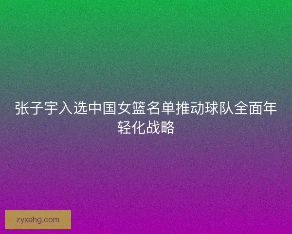 张子宇入选中国女篮名单推动球队全面年轻化战略
