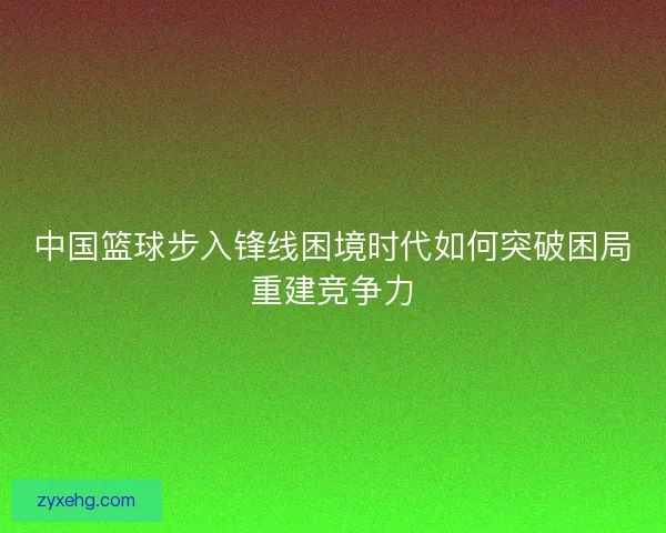 中国篮球步入锋线困境时代如何突破困局重建竞争力