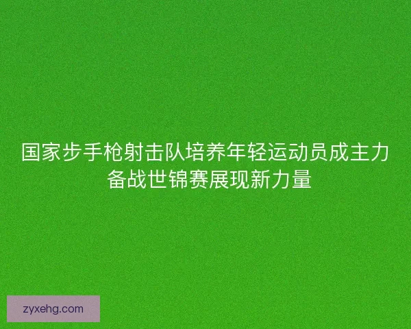 国家步手枪射击队培养年轻运动员成主力 备战世锦赛展现新力量